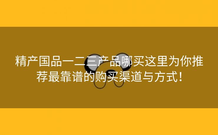 精产国品一二三产品哪买这里为你推荐最靠谱的购买渠道与方式！