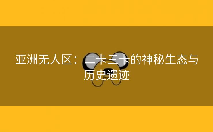 亚洲无人区：二卡三卡的神秘生态与历史遗迹