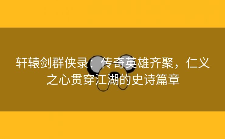 轩辕剑群侠录：传奇英雄齐聚，仁义之心贯穿江湖的史诗篇章