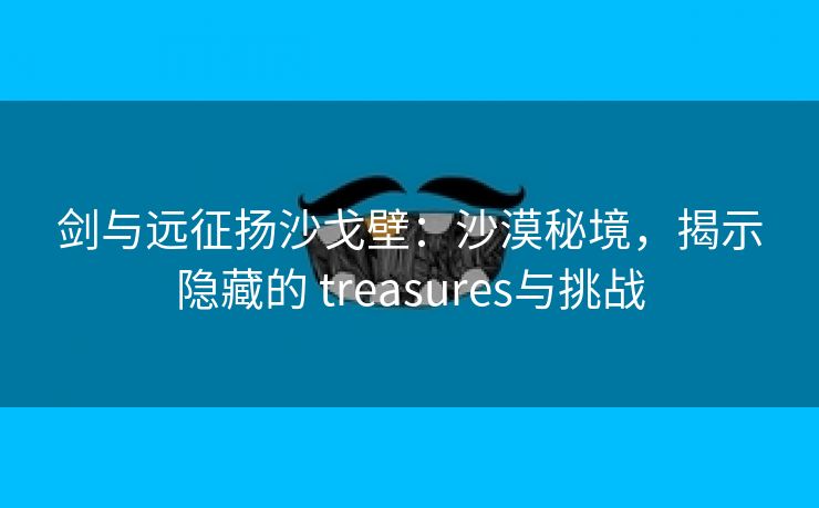 剑与远征扬沙戈壁：沙漠秘境，揭示隐藏的 treasures与挑战