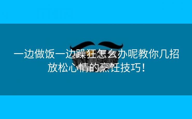 一边做饭一边躁狂怎么办呢教你几招放松心情的烹饪技巧！