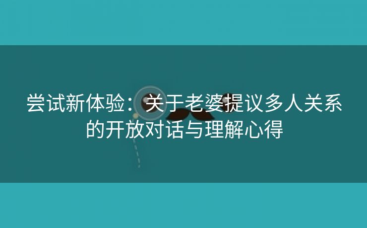 尝试新体验：关于老婆提议多人关系的开放对话与理解心得