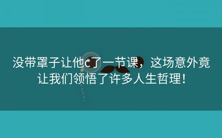 没带罩子让他c了一节课，这场意外竟让我们领悟了许多人生哲理！