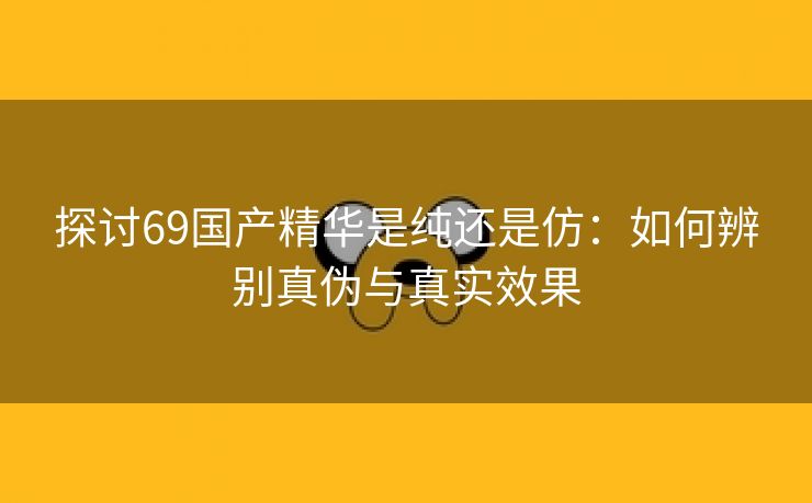 探讨69国产精华是纯还是仿：如何辨别真伪与真实效果