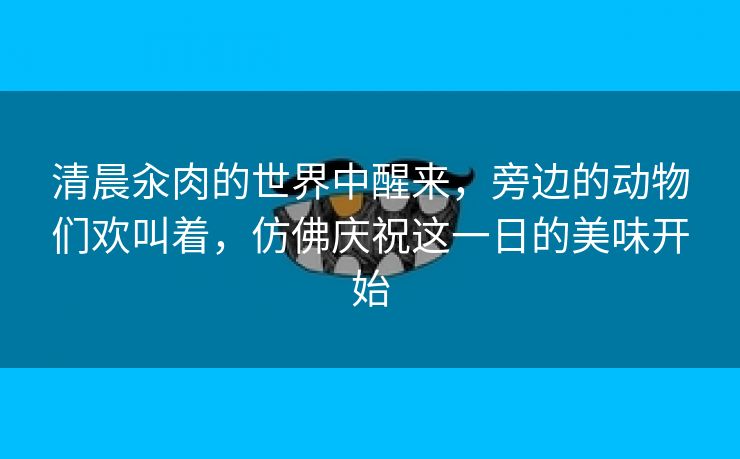 清晨汆肉的世界中醒来，旁边的动物们欢叫着，仿佛庆祝这一日的美味开始