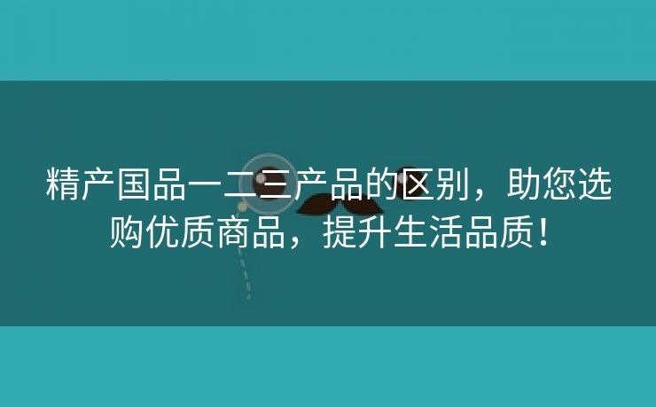 精产国品一二三产品的区别，助您选购优质商品，提升生活品质！