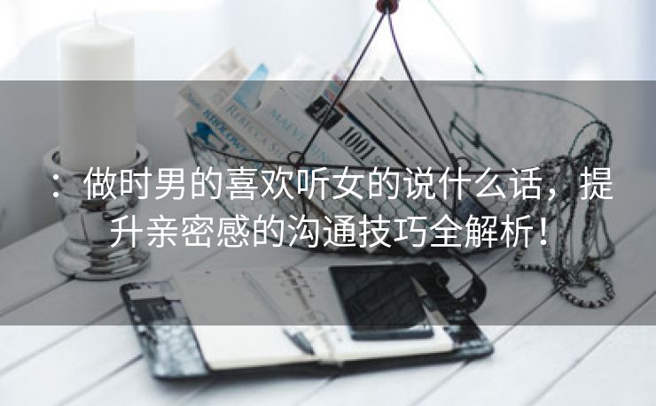 ：做时男的喜欢听女的说什么话，提升亲密感的沟通技巧全解析！