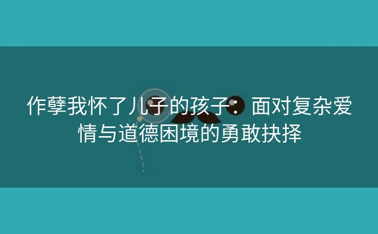 作孽我怀了儿子的孩子：面对复杂爱情与道德困境的勇敢抉择