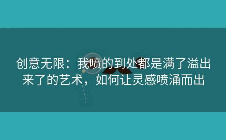 创意无限：我喷的到处都是满了溢出来了的艺术，如何让灵感喷涌而出