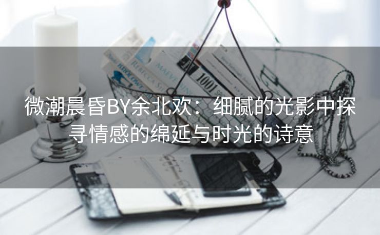 微潮晨昏BY余北欢：细腻的光影中探寻情感的绵延与时光的诗意