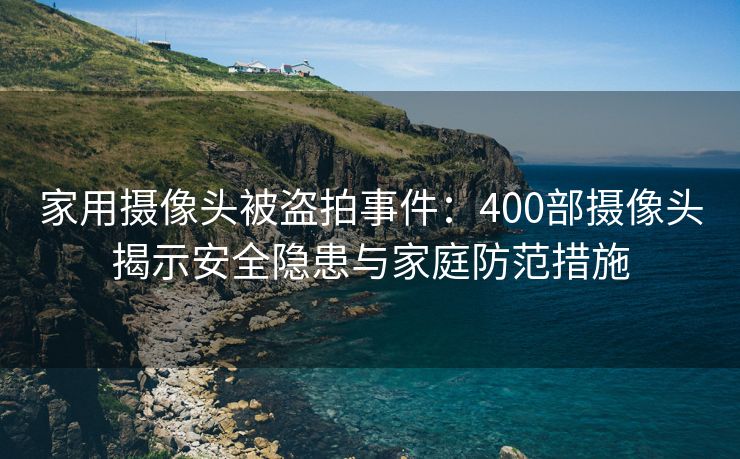 家用摄像头被盗拍事件：400部摄像头揭示安全隐患与家庭防范措施