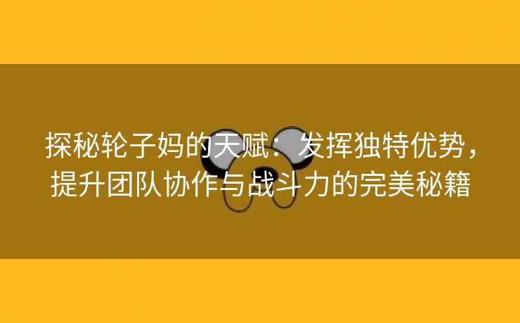 探秘轮子妈的天赋：发挥独特优势，提升团队协作与战斗力的完美秘籍