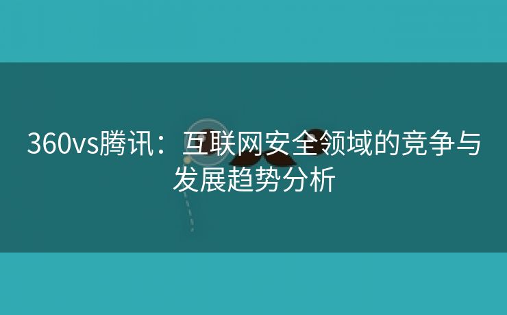 360vs腾讯：互联网安全领域的竞争与发展趋势分析