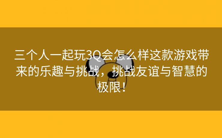 三个人一起玩3Q会怎么样这款游戏带来的乐趣与挑战，挑战友谊与智慧的极限！