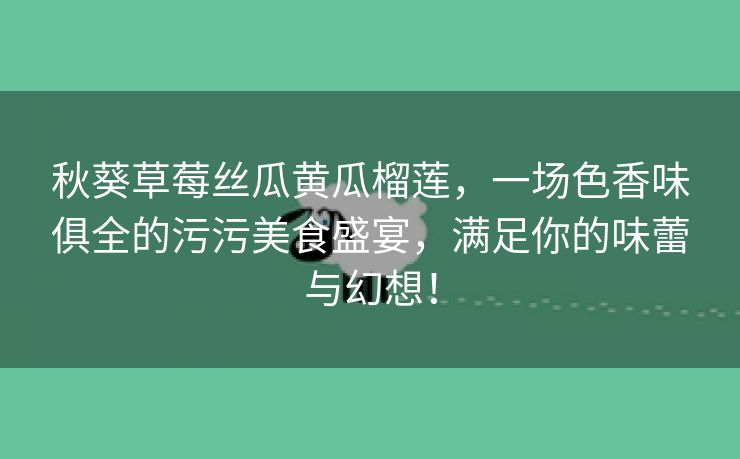 秋葵草莓丝瓜黄瓜榴莲，一场色香味俱全的污污美食盛宴，满足你的味蕾与幻想！