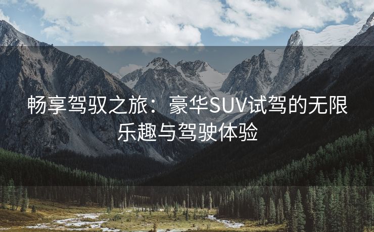 畅享驾驭之旅：豪华SUV试驾的无限乐趣与驾驶体验