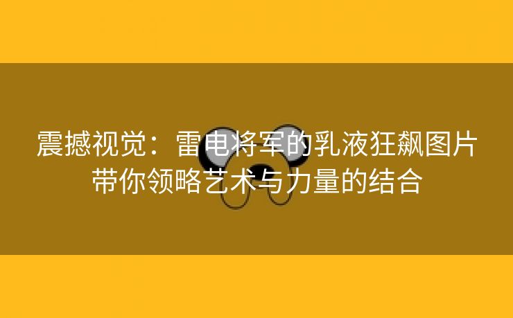 震撼视觉：雷电将军的乳液狂飙图片带你领略艺术与力量的结合