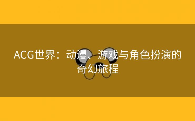 ACG世界：动漫、游戏与角色扮演的奇幻旅程