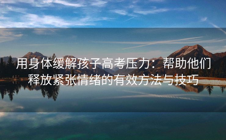 用身体缓解孩子高考压力：帮助他们释放紧张情绪的有效方法与技巧