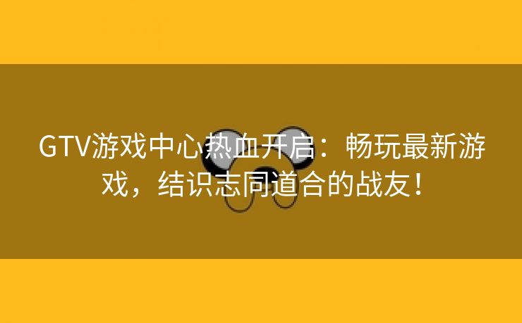 GTV游戏中心热血开启：畅玩最新游戏，结识志同道合的战友！