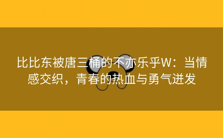 比比东被唐三桶的不亦乐乎W：当情感交织，青春的热血与勇气迸发