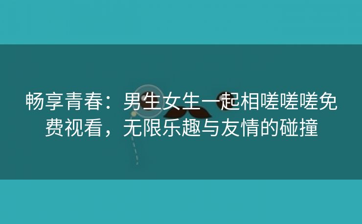 畅享青春：男生女生一起相嗟嗟嗟免费视看，无限乐趣与友情的碰撞