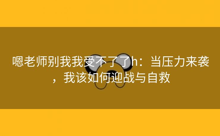 嗯老师别我我受不了了h：当压力来袭，我该如何迎战与自救