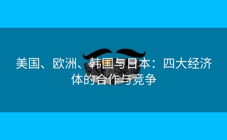 美国、欧洲、韩国与日本：四大经济体的合作与竞争