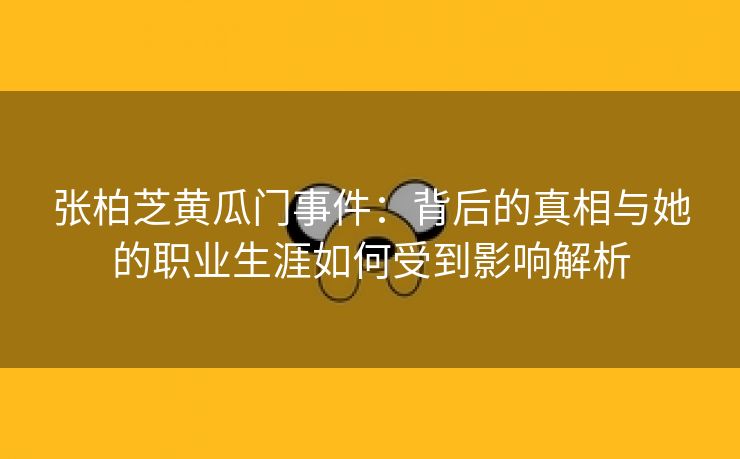 张柏芝黄瓜门事件：背后的真相与她的职业生涯如何受到影响解析