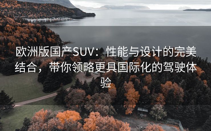 欧洲版国产SUV：性能与设计的完美结合，带你领略更具国际化的驾驶体验