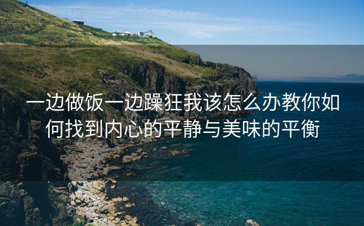 一边做饭一边躁狂我该怎么办教你如何找到内心的平静与美味的平衡