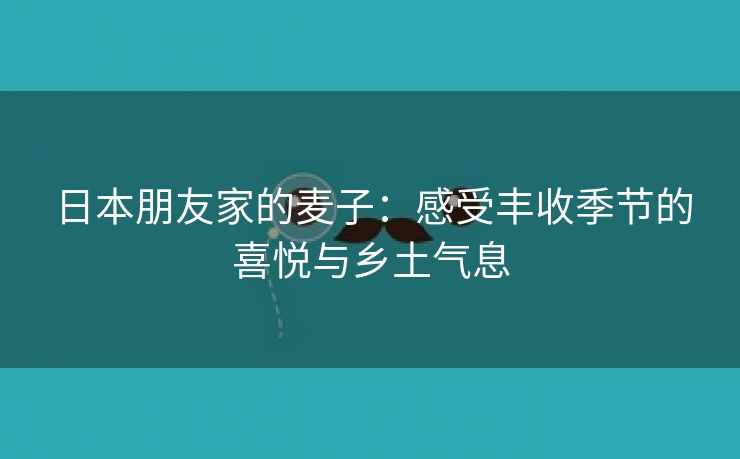 日本朋友家的麦子：感受丰收季节的喜悦与乡土气息