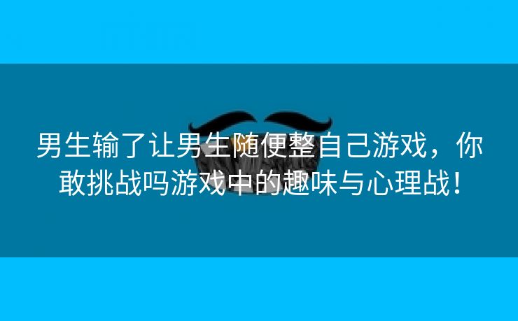 男生输了让男生随便整自己游戏，你敢挑战吗游戏中的趣味与心理战！