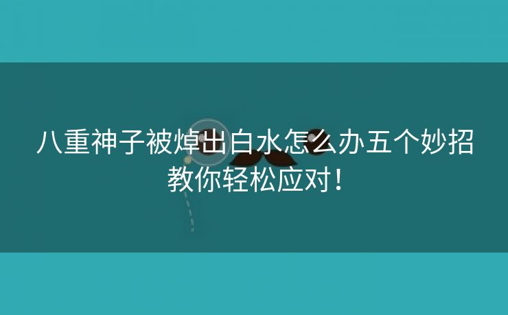 八重神子被焯出白水怎么办五个妙招教你轻松应对！