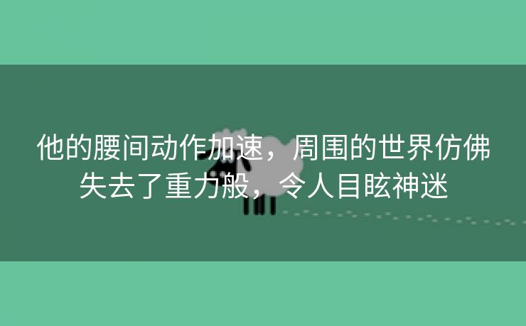 他的腰间动作加速，周围的世界仿佛失去了重力般，令人目眩神迷