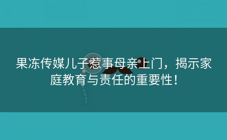 果冻传媒儿子惹事母亲上门，揭示家庭教育与责任的重要性！