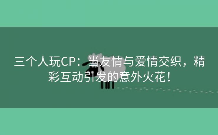 三个人玩CP：当友情与爱情交织，精彩互动引发的意外火花！