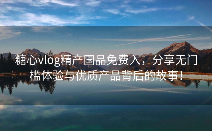 糖心vlog精产国品免费入，分享无门槛体验与优质产品背后的故事！