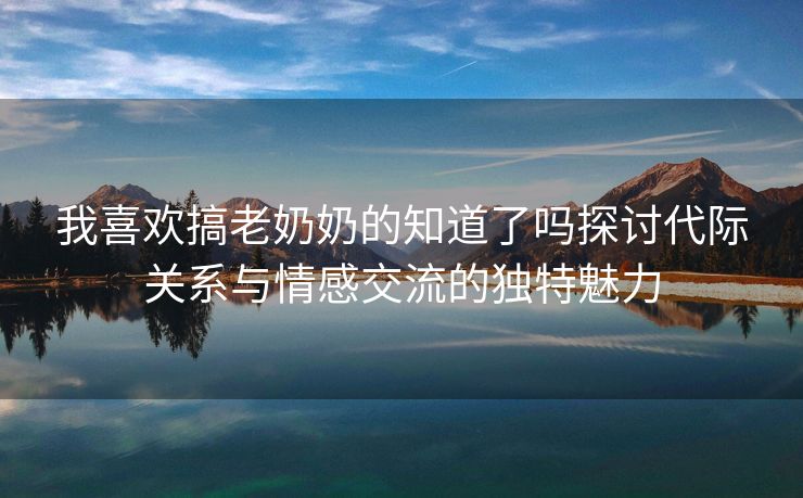 我喜欢搞老奶奶的知道了吗探讨代际关系与情感交流的独特魅力