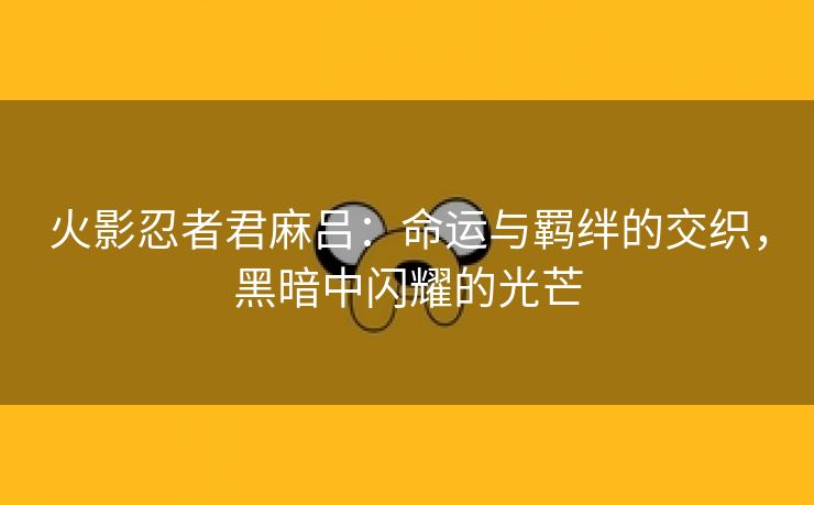 火影忍者君麻吕：命运与羁绊的交织，黑暗中闪耀的光芒