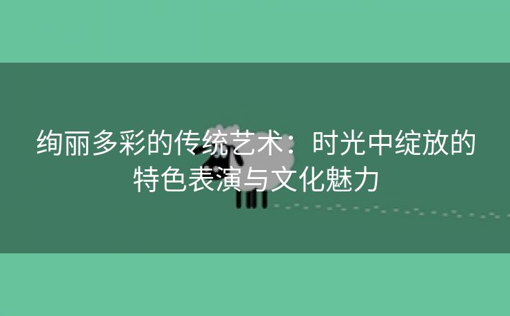 绚丽多彩的传统艺术：时光中绽放的特色表演与文化魅力