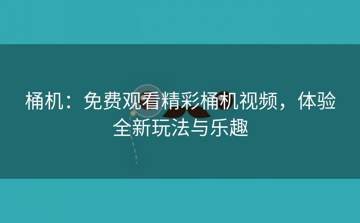 桶机：免费观看精彩桶机视频，体验全新玩法与乐趣