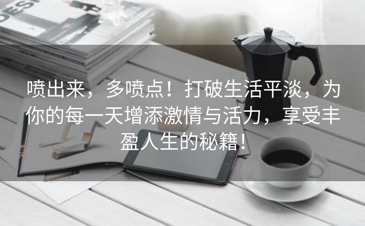 喷出来，多喷点！打破生活平淡，为你的每一天增添激情与活力，享受丰盈人生的秘籍！