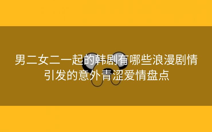 男二女二一起的韩剧有哪些浪漫剧情引发的意外青涩爱情盘点