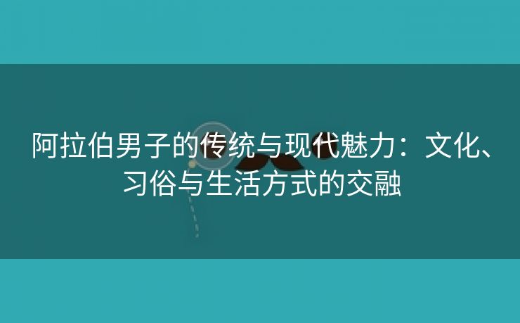 阿拉伯男子的传统与现代魅力：文化、习俗与生活方式的交融