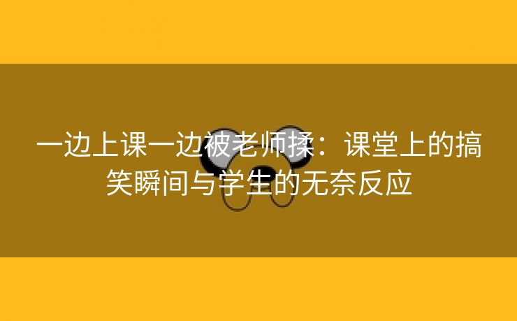 一边上课一边被老师揉：课堂上的搞笑瞬间与学生的无奈反应