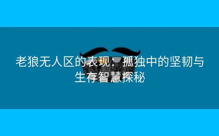 老狼无人区的表现：孤独中的坚韧与生存智慧探秘