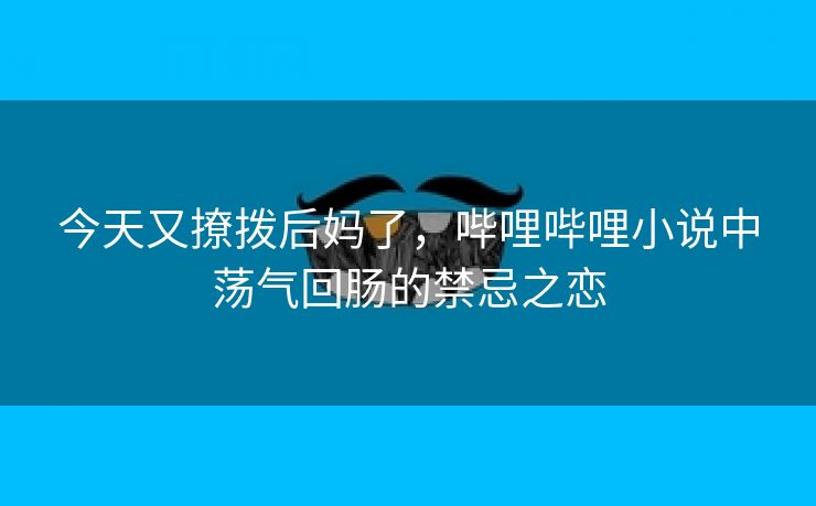 今天又撩拨后妈了，哔哩哔哩小说中荡气回肠的禁忌之恋