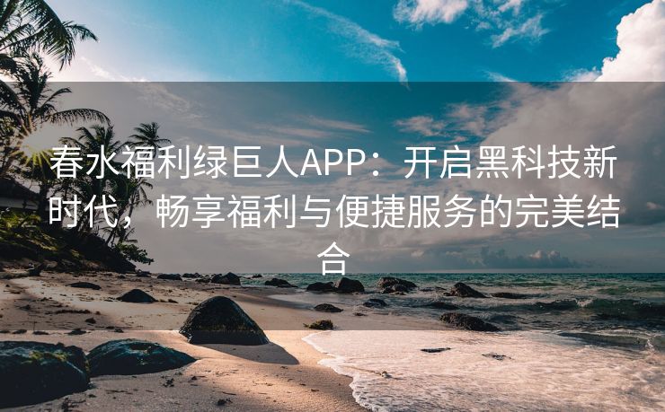 春水福利绿巨人APP：开启黑科技新时代，畅享福利与便捷服务的完美结合