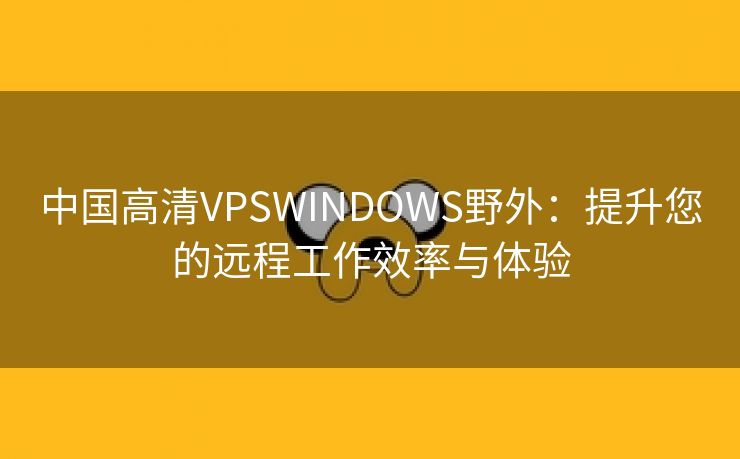 中国高清VPSWINDOWS野外：提升您的远程工作效率与体验